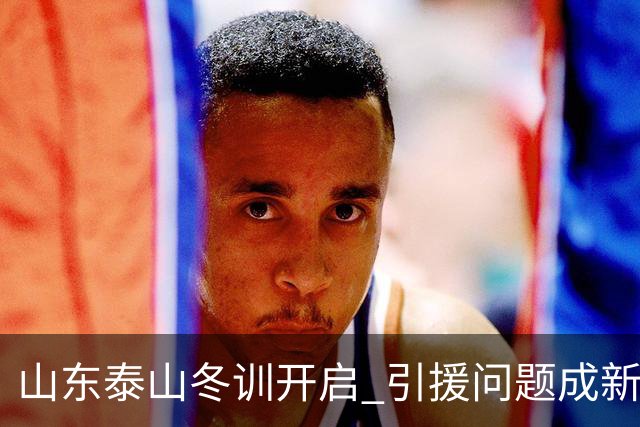 山东泰山冬训开启 引援问题成新赛季备战核心困难