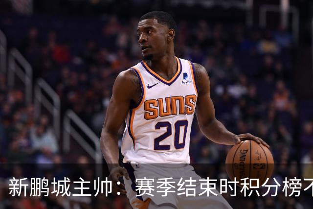 新鹏城主帅：赛季结束时积分榜不会撒谎，会展现我们在中超的水平