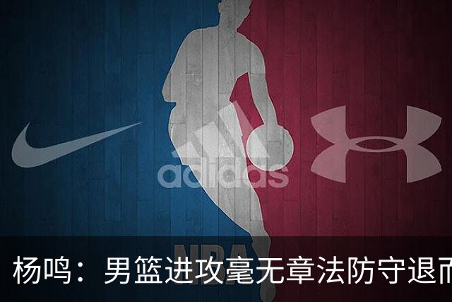 杨鸣：男篮进攻毫无章法防守退而不守 能力&配合&斗志&心态都不行